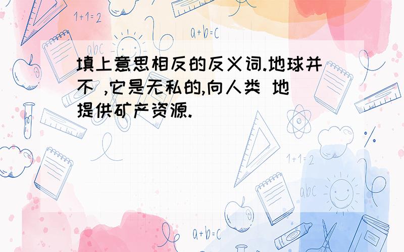 填上意思相反的反义词.地球并不 ,它是无私的,向人类 地提供矿产资源.