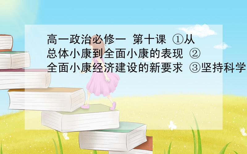 高一政治必修一 第十课 ①从总体小康到全面小康的表现 ②全面小康经济建设的新要求 ③坚持科学发展观的含④国民经济又好又快发展的措施  第十一课 ①经济全球化的原因,表现,影响 ②我