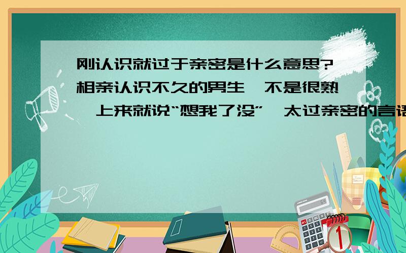 刚认识就过于亲密是什么意思?相亲认识不久的男生,不是很熟,上来就说“想我了没”,太过亲密的言语朋友圈里的照片也太过私密,裸背秀肌肉我该怎么办?他是不是看轻我了