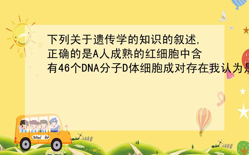 下列关于遗传学的知识的叙述,正确的是A人成熟的红细胞中含有46个DNA分子D体细胞成对存在我认为是D,但居然有好多人选A...弄错了,D应该是体细胞中的基因成对存在