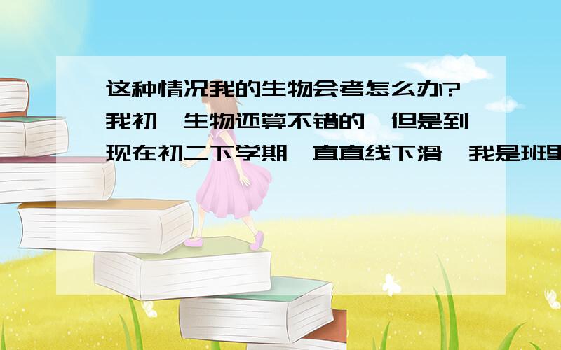 这种情况我的生物会考怎么办?我初一生物还算不错的,但是到现在初二下学期一直直线下滑,我是班里班长,这次生物期中竟然考了65分,其实之前期末和期中我就考的不好,但没想到一次比一次