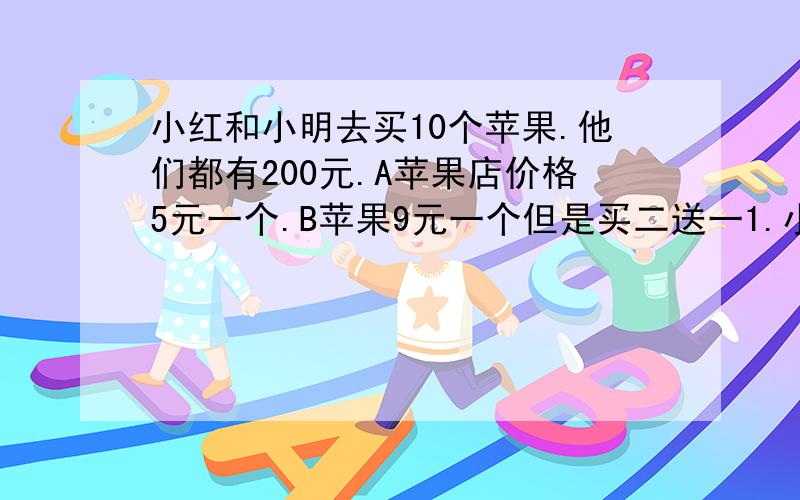 小红和小明去买10个苹果.他们都有200元.A苹果店价格5元一个.B苹果9元一个但是买二送一1.小红和小明谁花钱少?2.小红在A店最多可以买多少个苹果?3.小明在B店最多可以买多少个苹果?4.如果只买