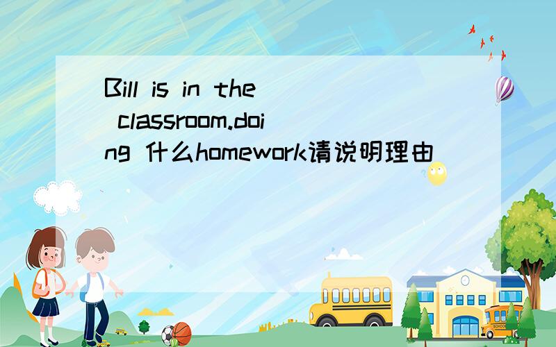 Bill is in the classroom.doing 什么homework请说明理由