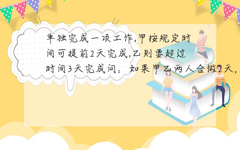 单独完成一项工作,甲按规定时间可提前2天完成,乙则要超过时间3天完成问：如果甲乙两人合做2天，然后甲单独做要几天？