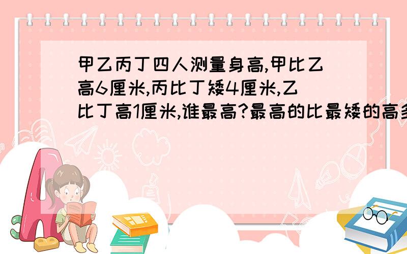 甲乙丙丁四人测量身高,甲比乙高6厘米,丙比丁矮4厘米,乙比丁高1厘米,谁最高?最高的比最矮的高多少厘米?