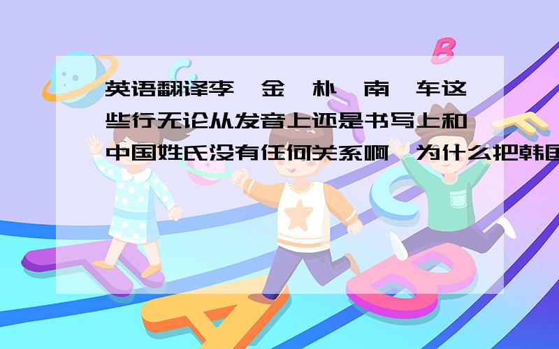 英语翻译李、金、朴、南、车这些行无论从发音上还是书写上和中国姓氏没有任何关系啊,为什么把韩国人的姓氏翻译成中国人的姓氏,像欧美一些国家的姓氏还可以从发音上翻译,像JAMES,詹姆