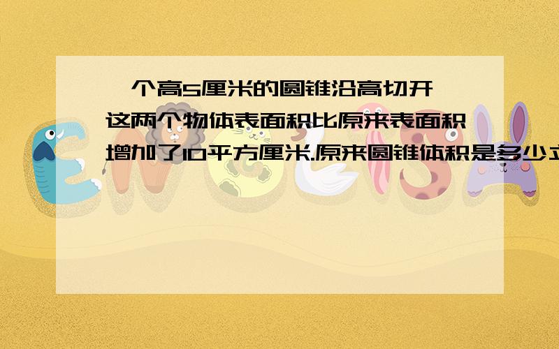 一个高5厘米的圆锥沿高切开,这两个物体表面积比原来表面积增加了10平方厘米.原来圆锥体积是多少立方厘米