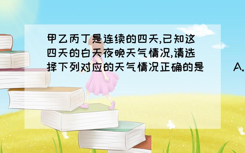 甲乙丙丁是连续的四天,已知这四天的白天夜晚天气情况,请选择下列对应的天气情况正确的是( )A.白天多云,夜晚多云 今天白天天气最高B.白天晴天,晚上有月亮 昼夜温差最大C.白天晴天,晚上多