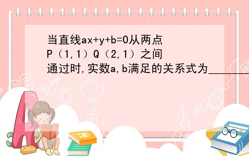 当直线ax+y+b=0从两点P（1,1）Q（2,1）之间通过时,实数a,b满足的关系式为_________