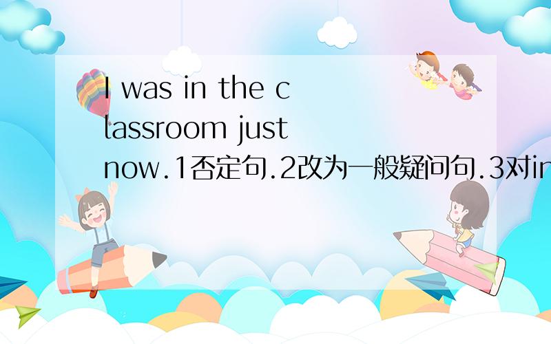 I was in the classroom just now.1否定句.2改为一般疑问句.3对in the classroom 提问.Ann watched TV yesterday evening.1否定句.2一般疑问句.3对画线部分提问.