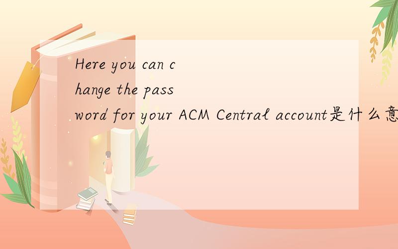 Here you can change the password for your ACM Central account是什么意思?