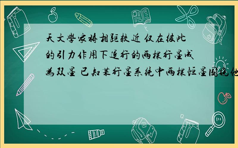 天文学家将相距较近 仅在彼此的引力作用下运行的两棵行星成为双星 已知某行星系统中两棵恒星围绕他们连线上的某一固定点分别作匀速圆周运动 设两恒星的质量分别为M1和M2 两颗恒星之