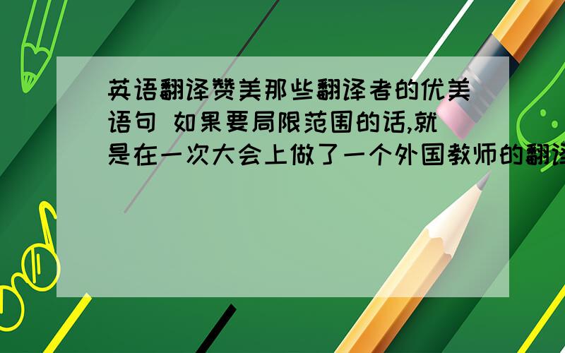 英语翻译赞美那些翻译者的优美语句 如果要局限范围的话,就是在一次大会上做了一个外国教师的翻译,就他一个男孩翻译,事后我们要办一个主题班报,有他的部分,想一些赞美他的话就行了,不