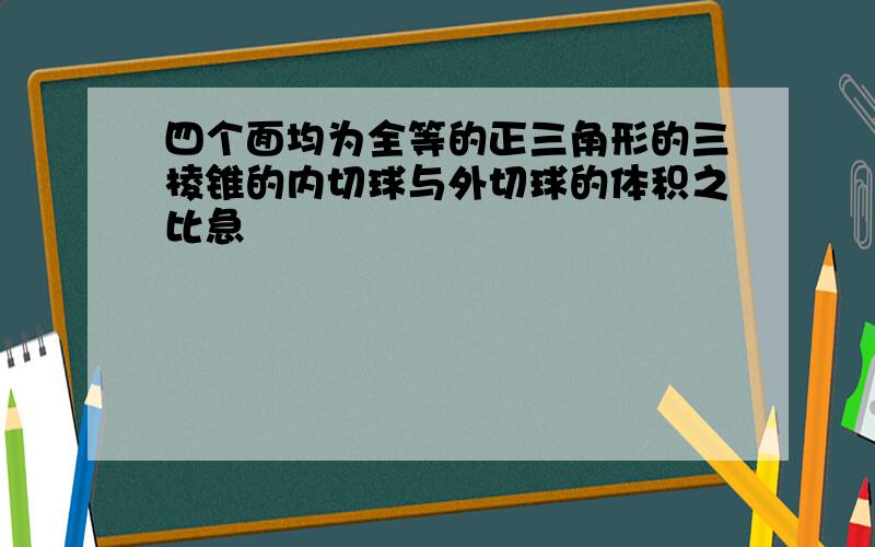 四个面均为全等的正三角形的三棱锥的内切球与外切球的体积之比急