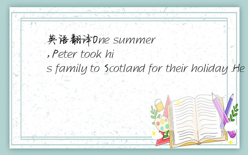 英语翻译One summer,Peter took his family to Scotland for their holiday .He drove his car up the motorway .His wife was sitting at his side and his dayghters were quiet in the back .They stopped at a restaurant for lunch and a hotel for the night