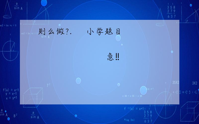 则么做?.     小学题目                                       急‼