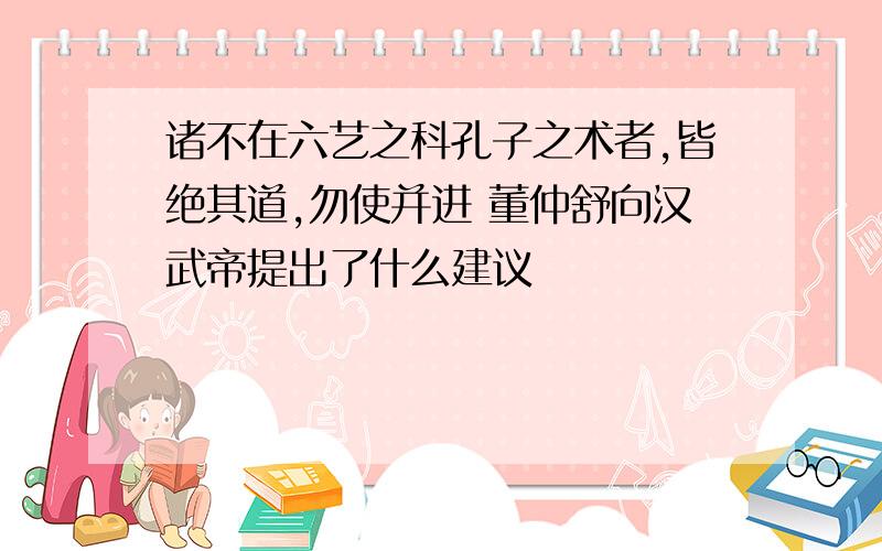 诸不在六艺之科孔子之术者,皆绝其道,勿使并进 董仲舒向汉武帝提出了什么建议