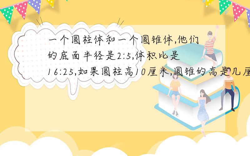 一个圆柱体和一个圆锥体,他们的底面半径是2:5,体积比是16:25,如果圆柱高10厘米,圆锥的高是几厘米?