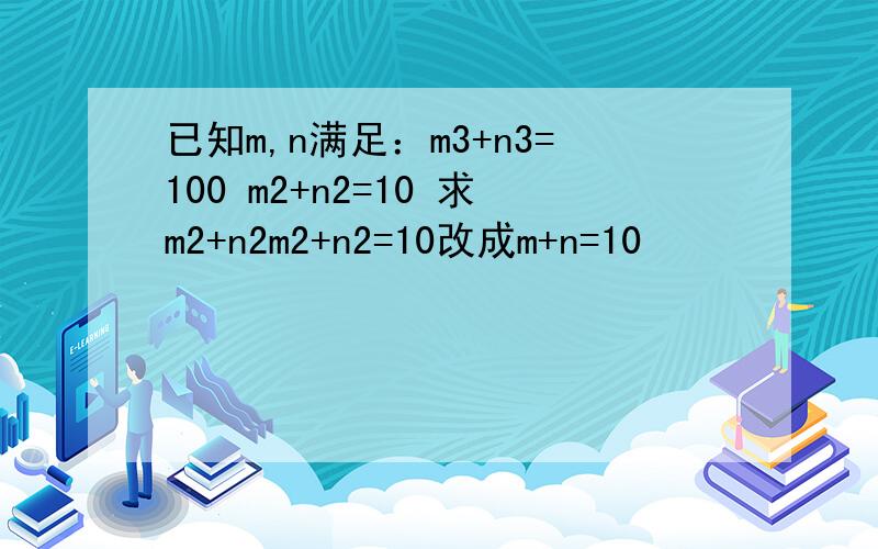 已知m,n满足：m3+n3=100 m2+n2=10 求m2+n2m2+n2=10改成m+n=10