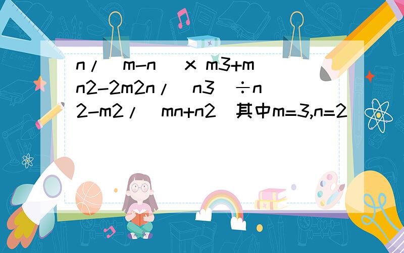 n/(m-n) x m3+mn2-2m2n/(n3)÷n2-m2/(mn+n2)其中m=3,n=2