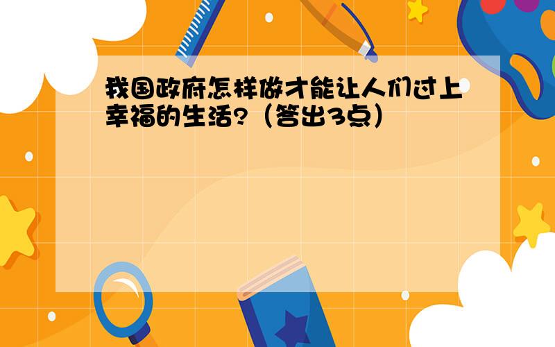 我国政府怎样做才能让人们过上幸福的生活?（答出3点）