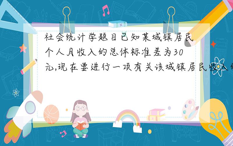 社会统计学题目已知某城镇居民个人月收入的总体标准差为30元,现在要进行一项有关该城镇居民收入的抽样调查,希望抽样误差控制在总体方差的5%以内,请分别设计出在置信度为90%、95%、99%条