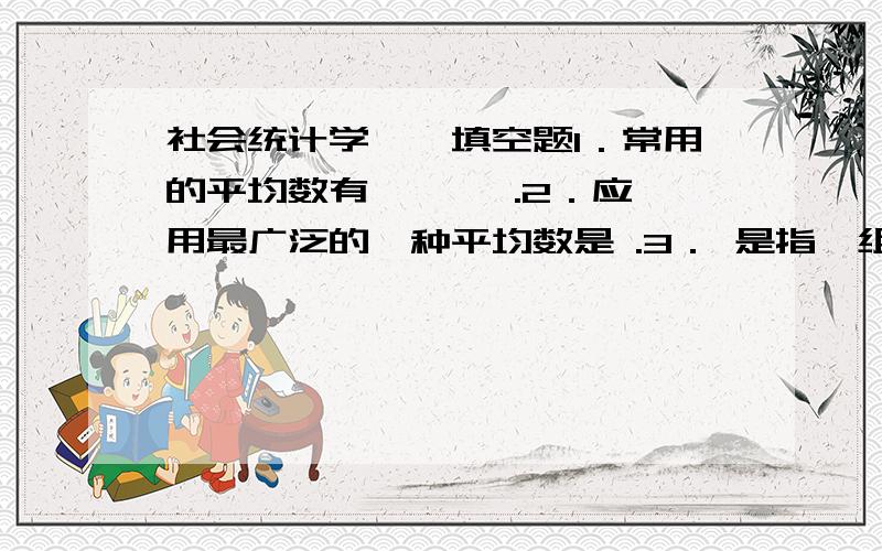 社会统计学一、填空题1．常用的平均数有 、 、 .2．应用最广泛的一种平均数是 .3． 是指一组观察值中出现次数最多的变量值.4．由于掌握的资料不同,几何平均数也可分为 、 .5．均值有以