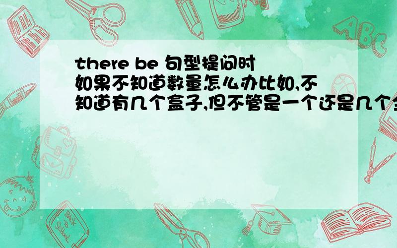 there be 句型提问时如果不知道数量怎么办比如,不知道有几个盒子,但不管是一个还是几个全都需要,是用is there a box .还是are there any box,如果用了第二种,却只有一个盒子,要怎么回答,是there is.还