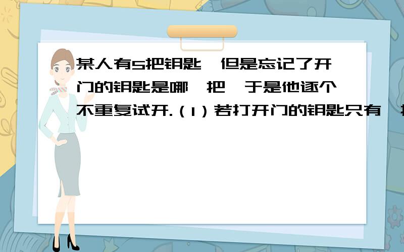 某人有5把钥匙,但是忘记了开门的钥匙是哪一把,于是他逐个不重复试开.（1）若打开门的钥匙只有一把,则恰好第三次打开门的概率是多少?（2）若打开门的钥匙只有一把,则三次内打开门的概