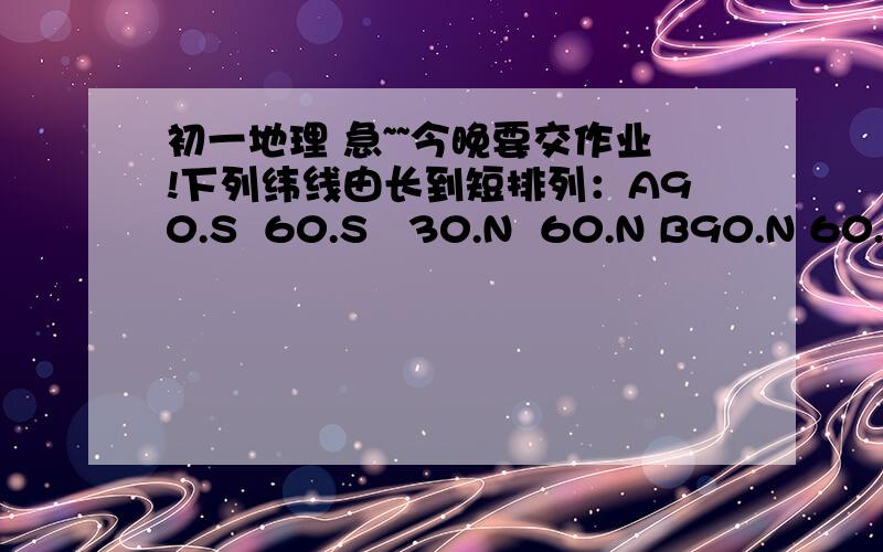 初一地理 急~~今晚要交作业!下列纬线由长到短排列：A90.S  60.S   30.N  60.N B90.N 60.S 30.N  60.N  C90.N 30.S 60.S 90.S D30.S 60.S 80.N 90.S    下列经线只有一条的是A10.经线  B60.经线  C120.经线 D180.经线.    0.经