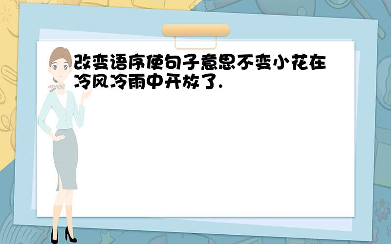 改变语序使句子意思不变小花在冷风冷雨中开放了.