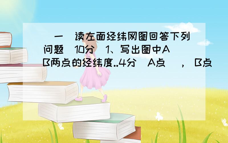 （一）读左面经纬网图回答下列问题（10分）1、写出图中AB两点的经纬度..4分）A点（ ,）B点（ ,）2、根据AB两点的位置判断它们分别位于哪个半球?（4分）东西半球 南北半球A点（ ,）B点（ ,