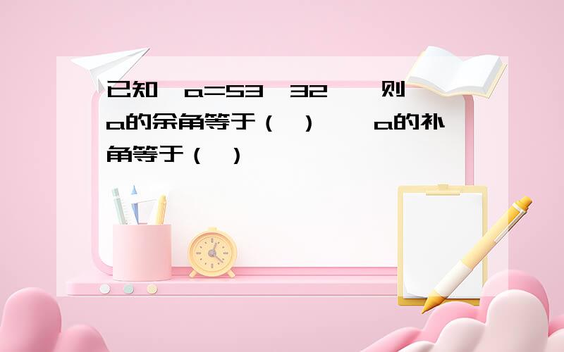 已知∠a=53°32',则∠a的余角等于（ ）,∠a的补角等于（ ）