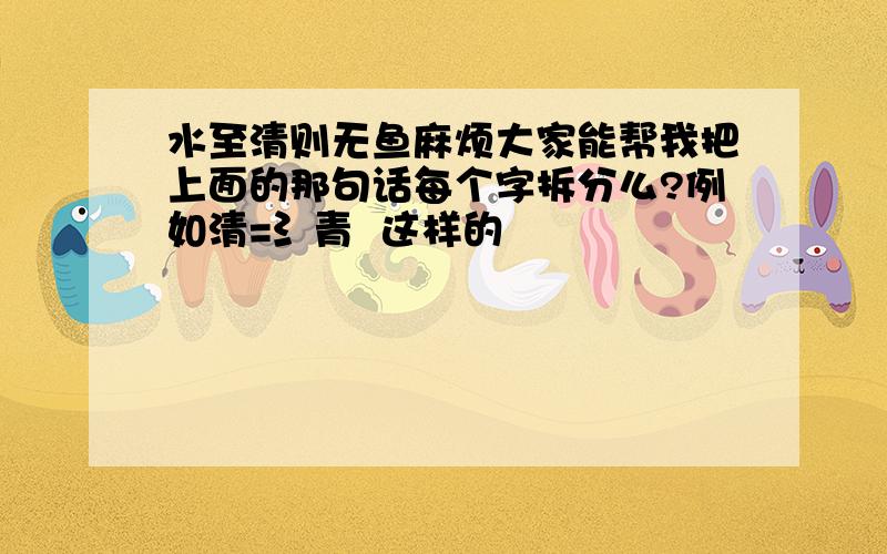 水至清则无鱼麻烦大家能帮我把上面的那句话每个字拆分么?例如清=氵青  这样的