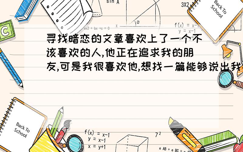 寻找暗恋的文章喜欢上了一个不该喜欢的人,他正在追求我的朋友,可是我很喜欢他,想找一篇能够说出我心事的文章!