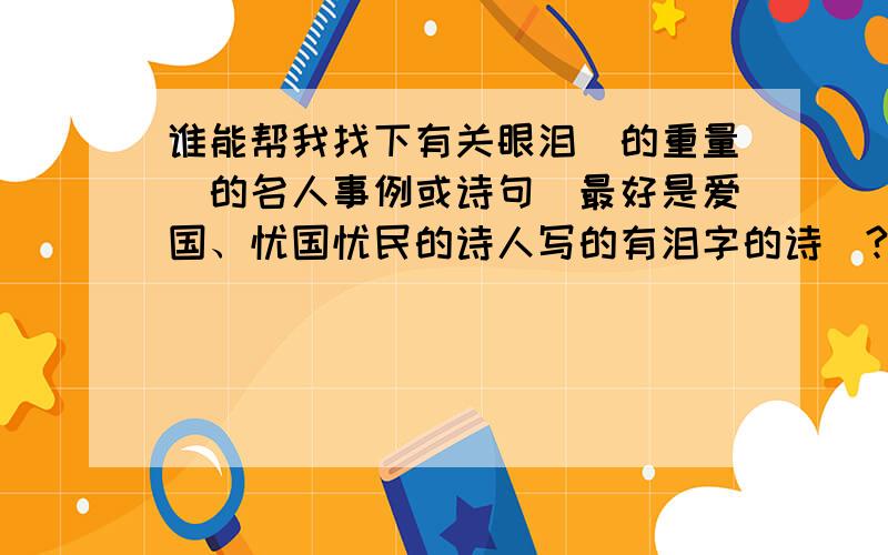 谁能帮我找下有关眼泪（的重量）的名人事例或诗句（最好是爱国、忧国忧民的诗人写的有泪字的诗）?例如：冰心,1994年,94岁高龄的冰心决定撰写一部纪念甲午海战一百年的作品.她搜集了好