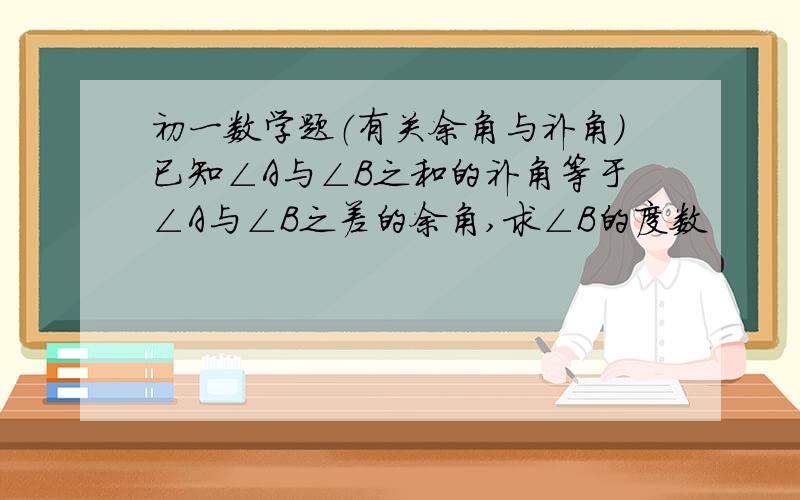 初一数学题（有关余角与补角）已知∠A与∠B之和的补角等于∠A与∠B之差的余角,求∠B的度数