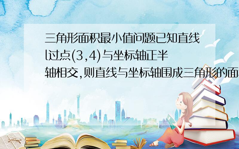 三角形面积最小值问题已知直线l过点(3,4)与坐标轴正半轴相交,则直线与坐标轴围成三角形的面积最小值是多少?