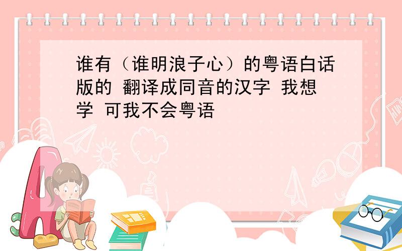 谁有（谁明浪子心）的粤语白话版的 翻译成同音的汉字 我想学 可我不会粤语