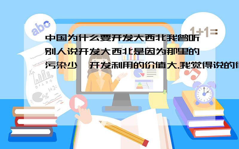 中国为什么要开发大西北我曾听别人说开发大西北是因为那里的污染少,开发利用的价值大.我觉得说的很没根据.想知道中国开发大西北的最根本的目的和利益!