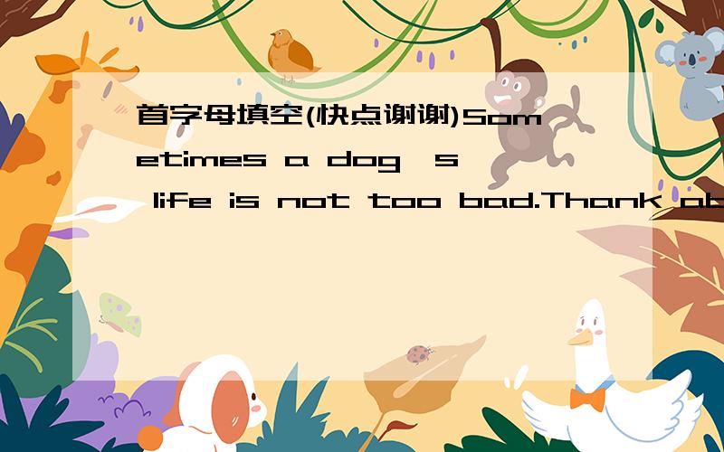 首字母填空(快点谢谢)Sometimes a dog's life is not too bad.Thank about Spike.He was a lovely puppy.No one wanted him.He was picked u_____and put into a dog pond.A dog trainer saw him and liked his big feet.So Spike was taught to f_____.Walt D