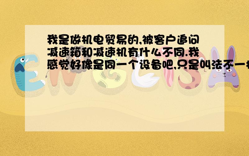 我是做机电贸易的,被客户追问减速箱和减速机有什么不同.我感觉好像是同一个设备吧,只是叫法不一样而已.减速箱和减速机有什么区别?