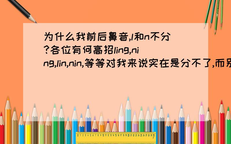 为什么我前后鼻音,l和n不分?各位有何高招ling,ning,lin,nin,等等对我来说实在是分不了,而别的同事却轻易分清,别人发这几个音,我也听不出区别,太头疼了.