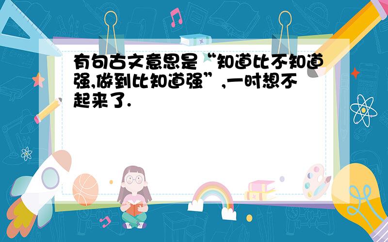 有句古文意思是“知道比不知道强,做到比知道强”,一时想不起来了.