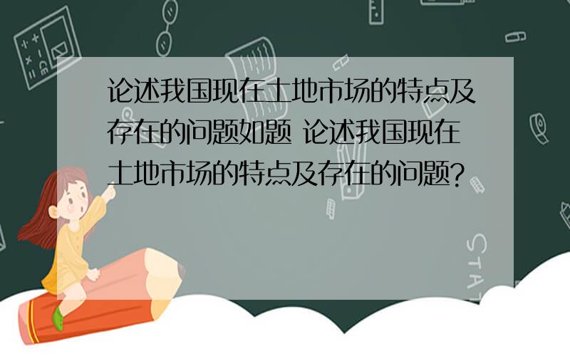 论述我国现在土地市场的特点及存在的问题如题 论述我国现在土地市场的特点及存在的问题?