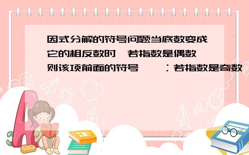 因式分解的符号问题当底数变成它的相反数时,若指数是偶数,则该项前面的符号——；若指数是奇数,则该项前面的符号———；若只是交换底数中项的位置,则该项前面的符号始终——.