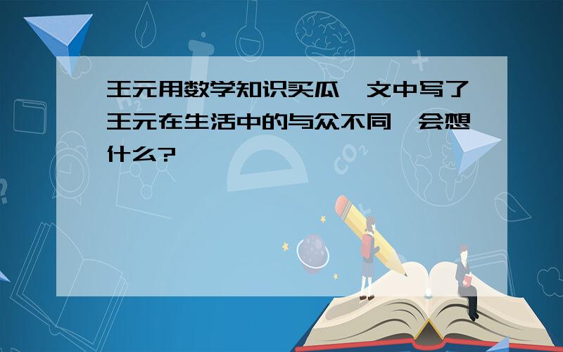 王元用数学知识买瓜,文中写了王元在生活中的与众不同,会想什么?