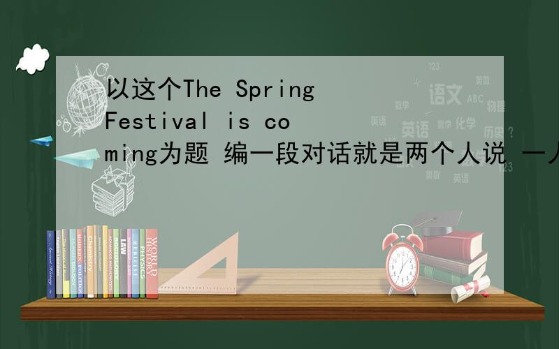 以这个The Spring Festival is coming为题 编一段对话就是两个人说 一人一句的A:B:这样的形式