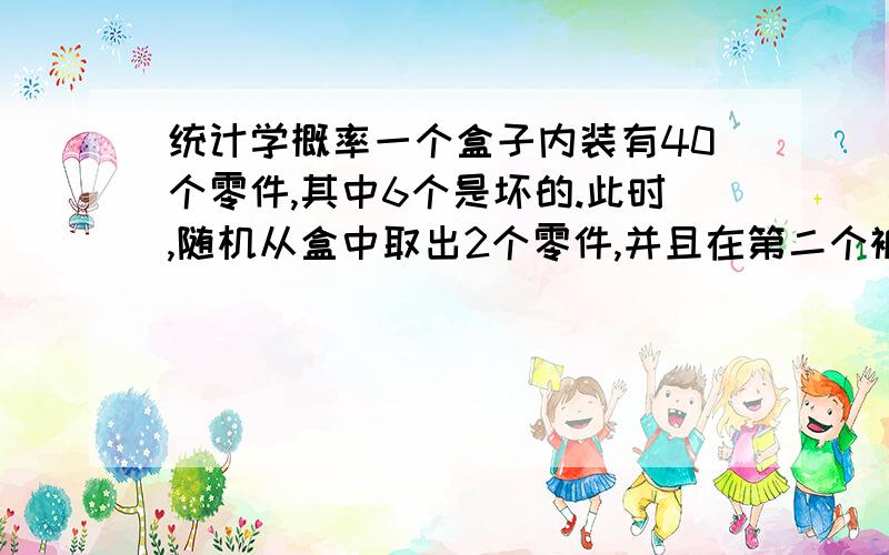 统计学概率一个盒子内装有40个零件,其中6个是坏的.此时,随机从盒中取出2个零件,并且在第二个被选中前,第一个将不会被替代,求以下事件的概率：a.第一个被选中的是坏的；b.两次选中的都