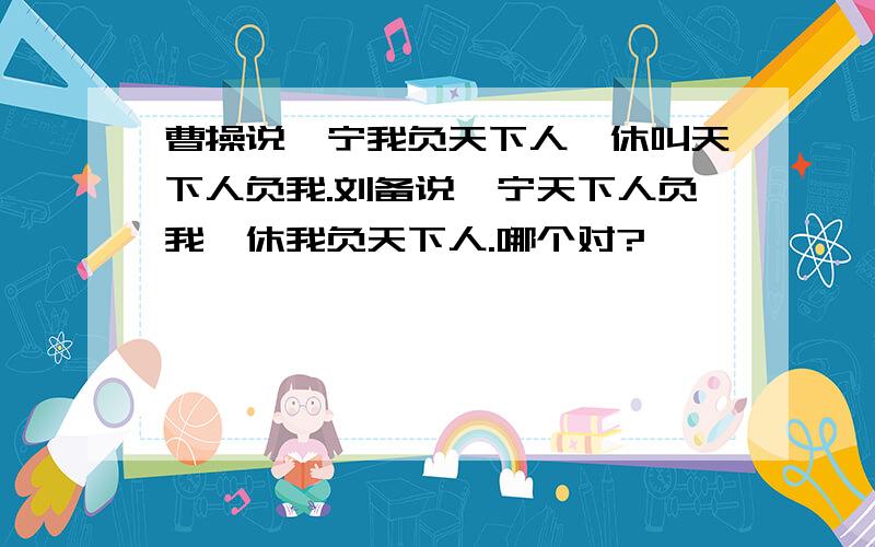 曹操说,宁我负天下人,休叫天下人负我.刘备说,宁天下人负我,休我负天下人.哪个对?